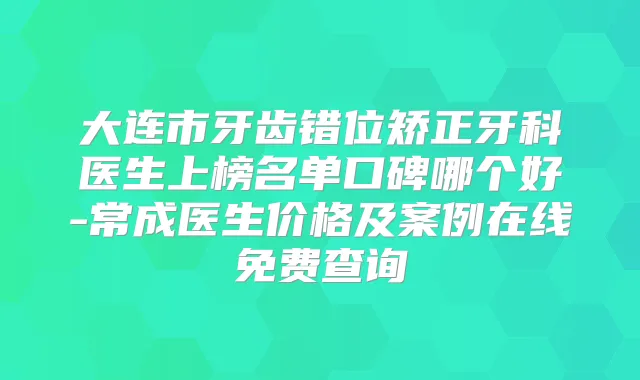 大连市牙齿错位矫正牙科医生上榜名单口碑哪个好-常成医生价格及案例在线免费查询
