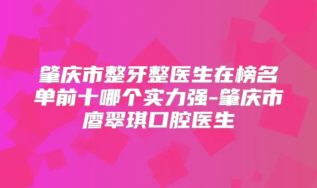 肇庆市整牙整医生在榜名单前十哪个实力强-肇庆市廖翠琪口腔医生