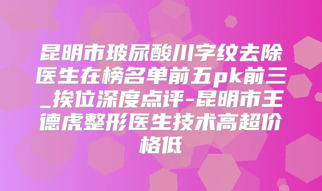 昆明市玻尿酸川字纹去除医生在榜名单前五pk前三_挨位深度点评-昆明市王德虎整形医生技术高超价格低