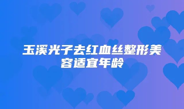 玉溪光子去红血丝整形美容适宜年龄