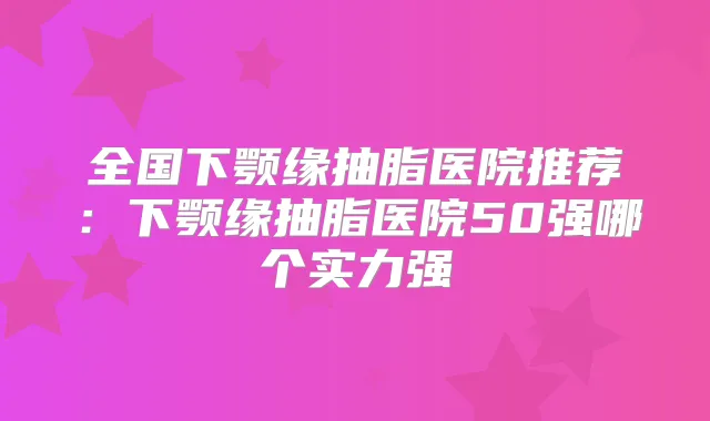 全国下颚缘抽脂医院推荐：下颚缘抽脂医院50强哪个实力强