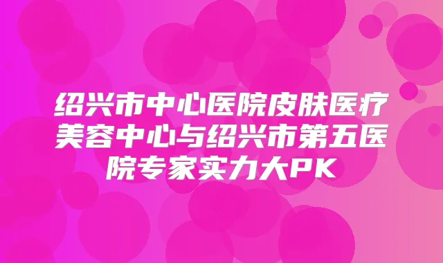 绍兴市中心医院皮肤医疗美容中心与绍兴市第五医院专家实力大PK