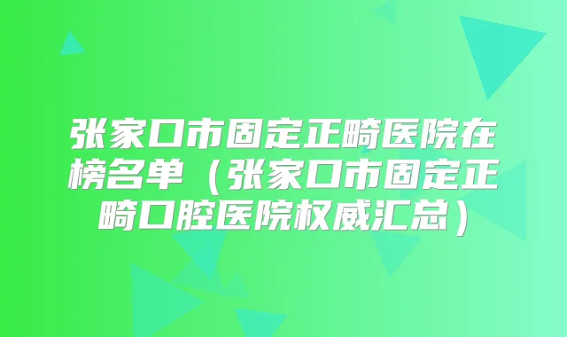 张家口市固定正畸医院在榜名单（张家口市固定正畸口腔医院汇总）