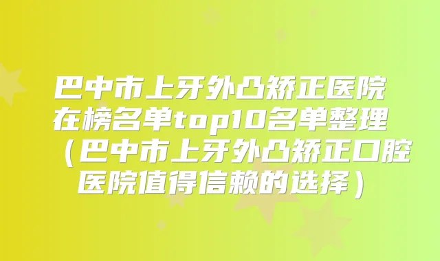 巴中市上牙外凸矫正医院在榜名单top10名单整理(巴中市上牙外凸矫正口腔医院值得信赖的选择)
