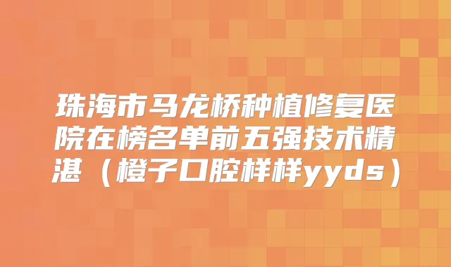 珠海市马龙桥种植修复医院在榜名单前五强技术精湛(橙子口腔样样yyds)