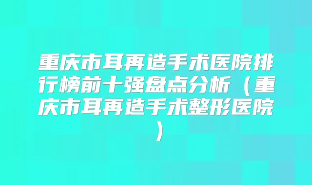 重庆市耳再造手术医院排行榜前十强盘点分析（重庆市耳再造手术整形医院）