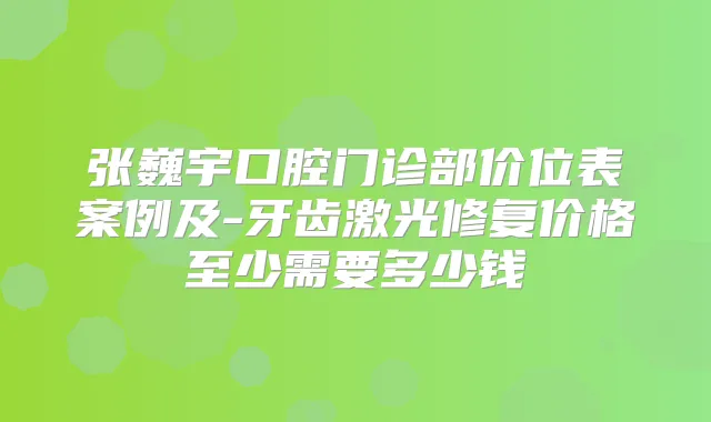 张巍宇口腔门诊部价位表案例及-牙齿激光修复价格至少需要多少钱