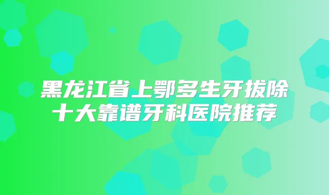 黑龙江省上鄂多生牙拔除十大靠谱牙科医院推荐