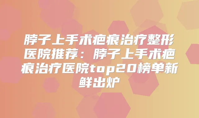 脖子上手术疤痕整形医院推荐：脖子上手术疤痕医院top20榜单新鲜出炉