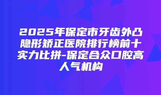 2025年保定市牙齿外凸隐形矫正医院排行榜前十实力比拼-保定合众口腔高人气机构