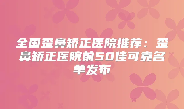 全国歪鼻矫正医院推荐:歪鼻矫正医院前50佳可靠名单发布