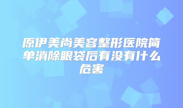 原伊美尚美容整形医院简单消除眼袋后有没有什么危害