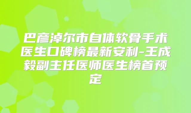 巴彦淖尔市自体软骨手术医生口碑榜新安利-王成毅副主任医师医生榜首预定