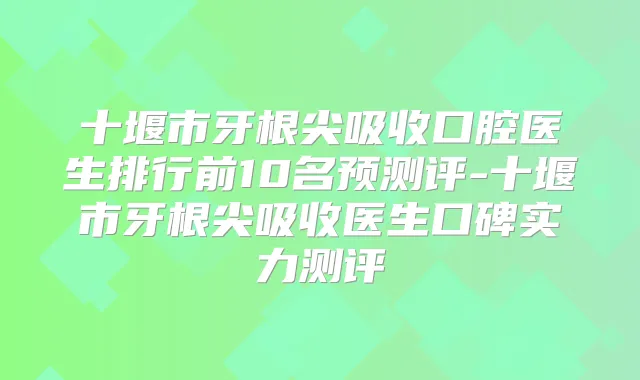 十堰市牙根尖吸收口腔医生排行前10名预测评-十堰市牙根尖吸收医生口碑实力测评
