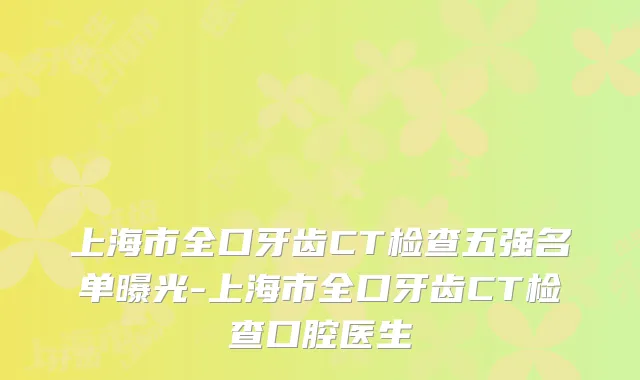 上海市全口牙齿CT检查五强名单曝光-上海市全口牙齿CT检查口腔医生