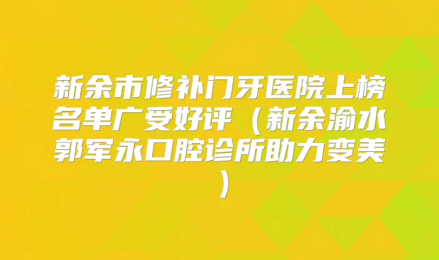 新余市修补门牙医院上榜名单广受好评（新余渝水郭军永口腔诊所助力变美）