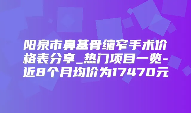 阳泉市鼻基骨缩窄手术价格表分享_热门项目一览-近8个月均价为17470元