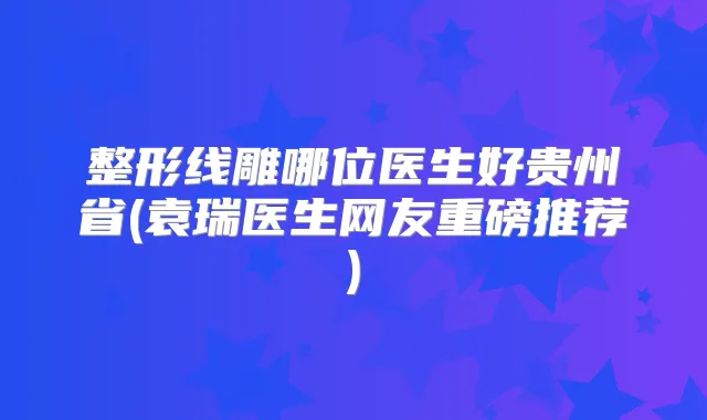 整形线雕哪位医生好贵州省(袁瑞医生网友重磅推荐)