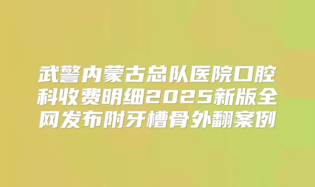 武警内蒙古总队医院口腔科收费明细2025新版全网发布附牙槽骨外翻案例