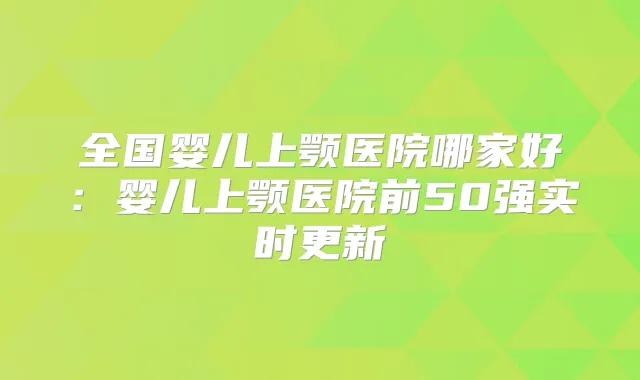 全国婴儿上颚医院哪家好：婴儿上颚医院前50强实时更新