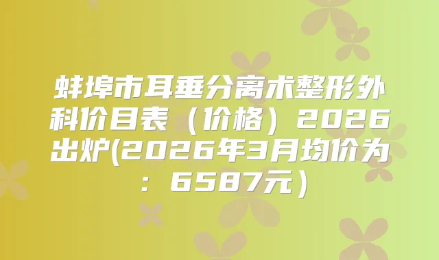 蚌埠市耳垂分离术整形外科价目表（价格）2026出炉(2026年3月均价为：6587元）
