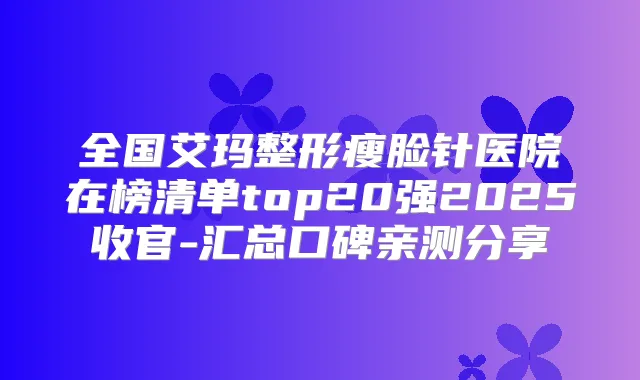 全国艾玛整形瘦脸针医院在榜清单top20强2025收官-汇总口碑亲测分享