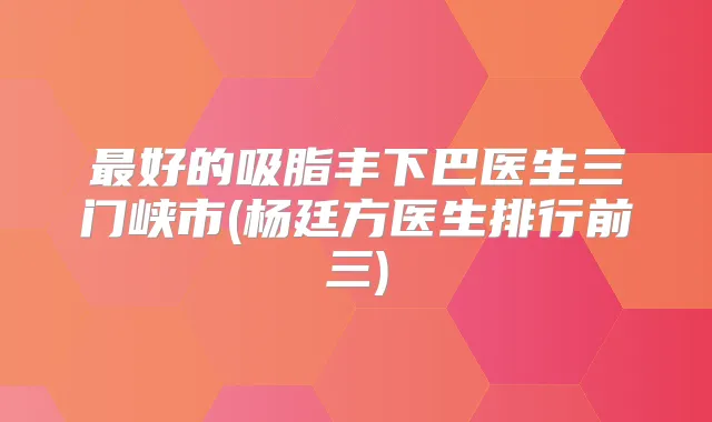 好的吸脂丰下巴医生三门峡市(杨廷方医生排行前三)