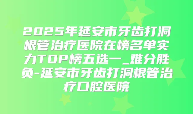 2025年延安市牙齿打洞根管医院在榜名单实力TOP榜五选一_难分胜负-延安市牙齿打洞根管口腔医院