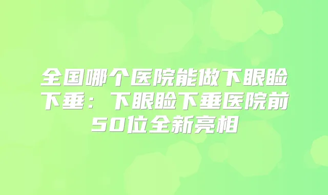 全国哪个医院能做下眼睑下垂：下眼睑下垂医院前50位全新亮相