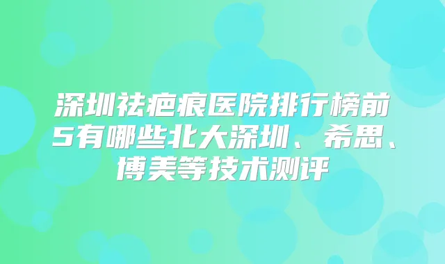 深圳祛疤痕医院排行榜前5有哪些北大深圳、希思、博美等技术测评