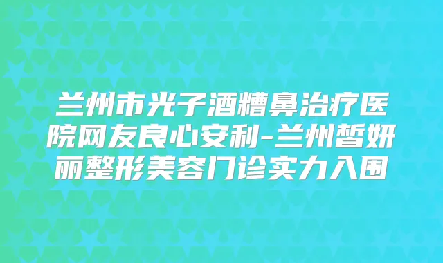 兰州市光子酒糟鼻医院网友良心安利-兰州皙妍丽整形美容门诊实力入围