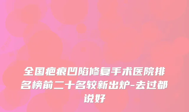 全国疤痕凹陷修复手术医院排名榜前二十名较新出炉-去过都说好