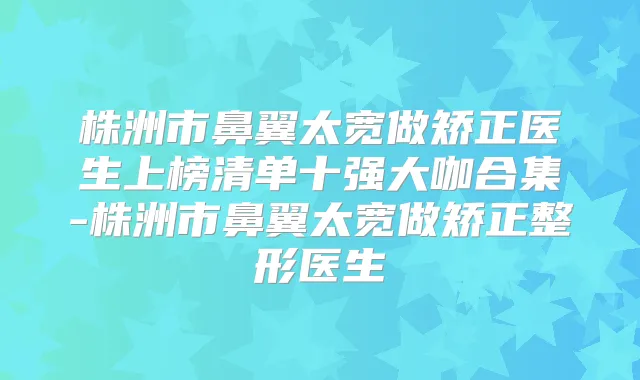 株洲市鼻翼太宽做矫正医生上榜清单十强大咖合集-株洲市鼻翼太宽做矫正整形医生