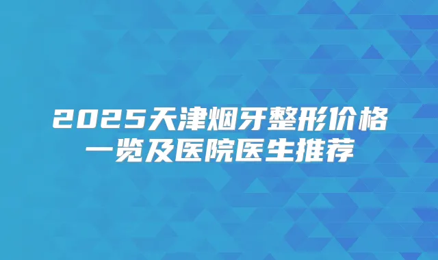 2025天津烟牙整形价格一览及医院医生推荐