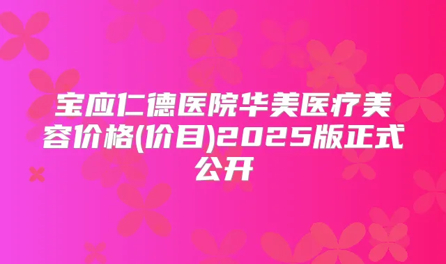 宝应仁德医院华美医疗美容价格(价目)2025版正式公开