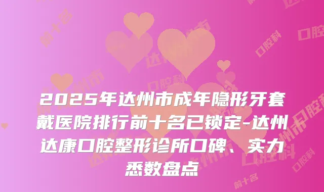 2025年达州市成年隐形牙套戴医院排行前十名已锁定-达州达康口腔整形诊所口碑、实力悉数盘点
