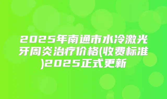 2025年南通市水冷激光牙周炎价格(收费标准)2025正式更新