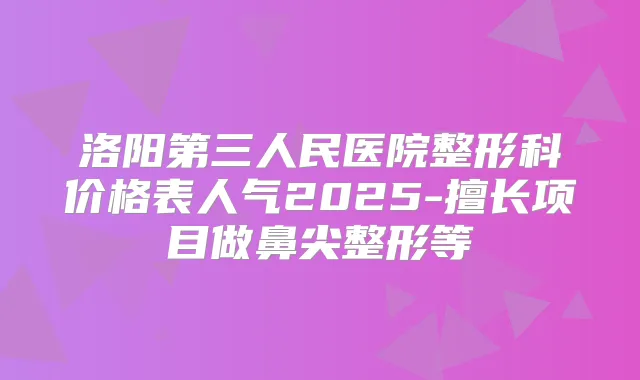 洛阳第三人民医院整形科价格表人气2025-擅长项目做鼻尖整形等