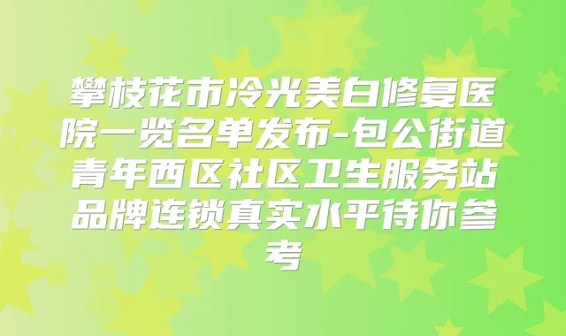 攀枝花市冷光美白修复医院一览名单发布-包公街道青年西区社区卫生服务站品牌连锁真实水平待你参考