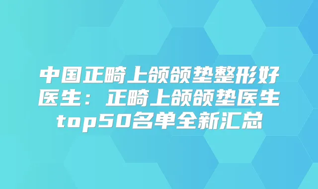 中国正畸上颌颌垫整形好医生:正畸上颌颌垫医生top50名单全新汇总