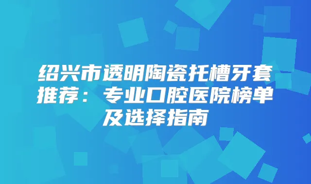 绍兴市透明陶瓷托槽牙套推荐:专业口腔医院榜单及选择指南
