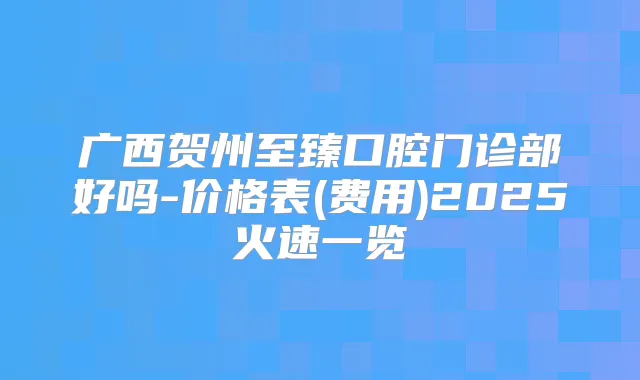 广西贺州至臻口腔门诊部好吗-价格表(费用)2025火速一览