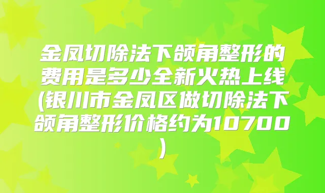 金凤切除法下颌角整形的费用是多少全新火热上线(银川市金凤区做切除法下颌角整形价格约为10700)