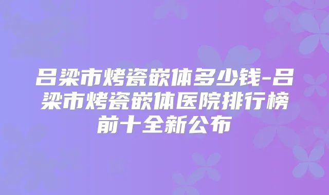 吕梁市烤瓷嵌体多少钱-吕梁市烤瓷嵌体医院排行榜前十全新公布