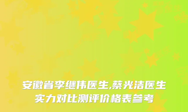 安徽省李继伟医生,蔡光洁医生实力对比测评价格表参考