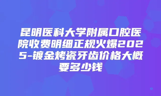 昆明医科大学附属口腔医院收费明细正规火爆2025-镀金烤瓷牙齿价格大概要多少钱