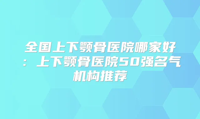 全国上下颚骨医院哪家好:上下颚骨医院50强名气机构推荐