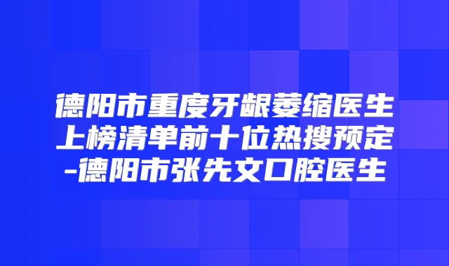 德阳市重度牙龈萎缩医生上榜清单前十位热搜预定-德阳市张先文口腔医生