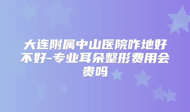 大连附属中山医院咋地好不好-专业耳朵整形费用会贵吗