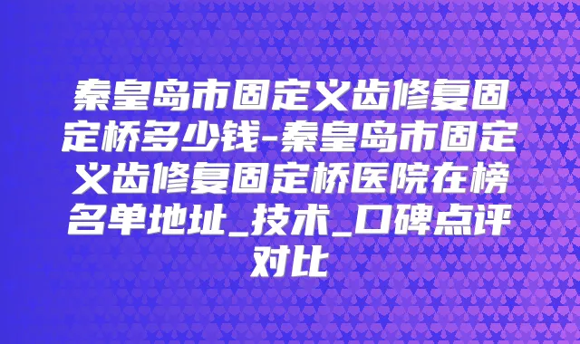 秦皇岛市固定义齿修复固定桥多少钱-秦皇岛市固定义齿修复固定桥医院在榜名单地址_技术_口碑点评对比